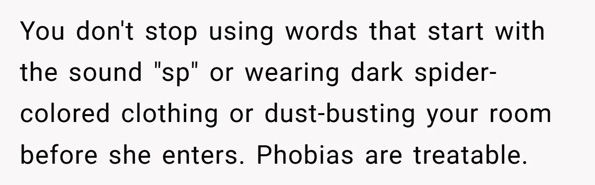 You don't stop using words that start with the sound "sp" or wearing dark spider-colored clothing or dust-busting your room before she enters. Phobias are treatable.