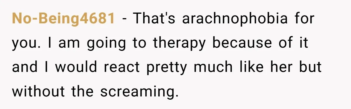 No-Being4681 − That's arachnophobia for you. I am going to therapy because of it and I would react pretty much like her but without the screaming.