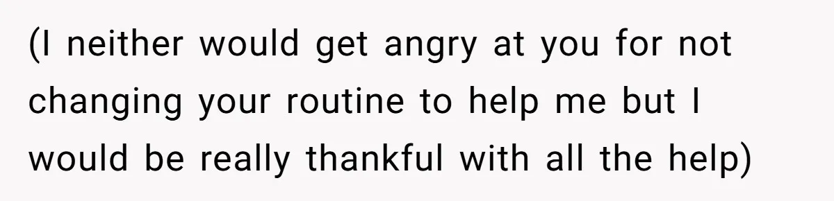 (I neither would get angry at you for not changing your routine to help me but I would be really thankful with all the help)