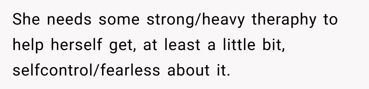 She needs some strong/heavy theraphy to help herself get, at least a little bit, selfcontrol/fearless about it.