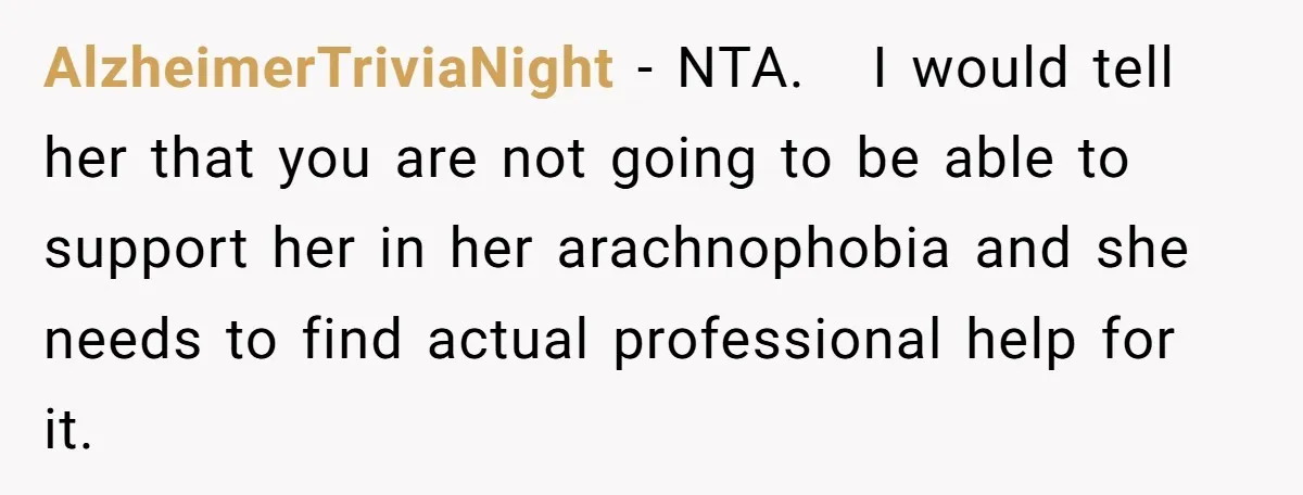 AlzheimerTriviaNight − NTA. I would tell her that you are not going to be able to support her in her arachnophobia and she needs to find actual professional help for...