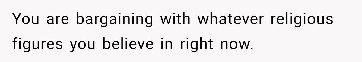 You are bargaining with whatever religious figures you believe in right now.