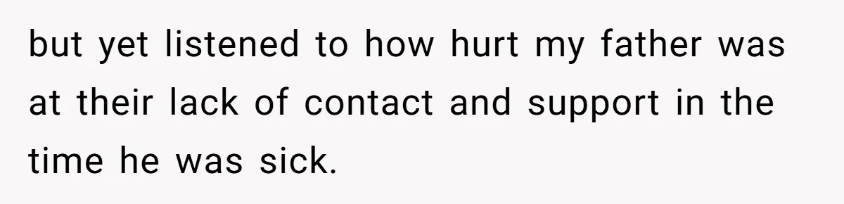 but yet listened to how hurt my father was at their lack of contact and support in the time he was sick.