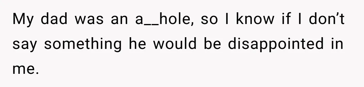 My dad was an a__hole, so I know if I don’t say something he would be disappointed in me.