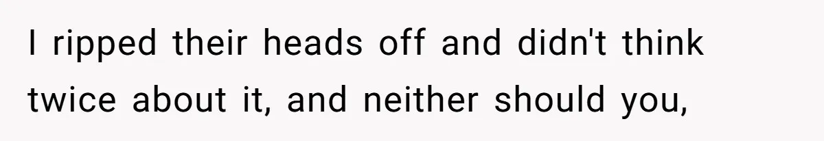I ripped their heads off and didn't think twice about it, and neither should you,