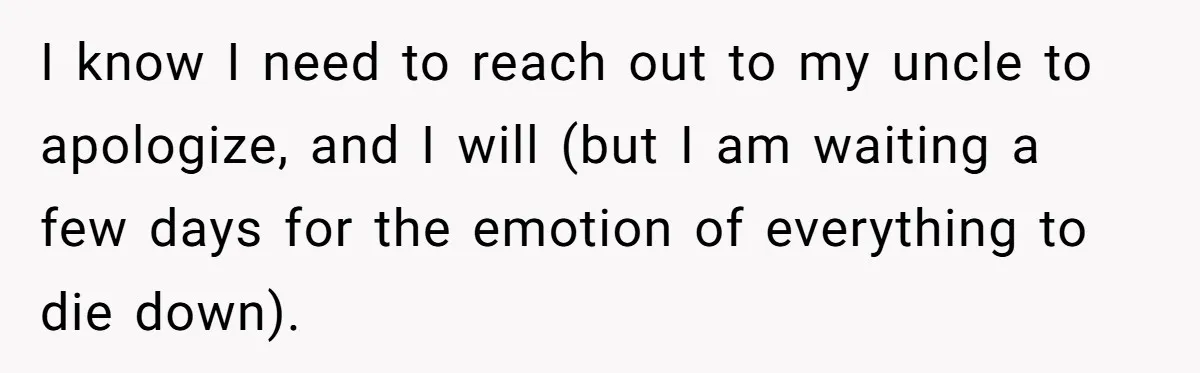 I know I need to reach out to my uncle to apologize, and I will (but I am waiting a few days for the emotion of everything to die down).