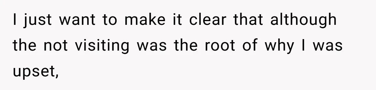 I just want to make it clear that although the not visiting was the root of why I was upset,