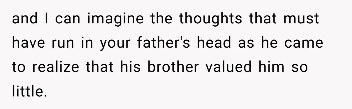 and I can imagine the thoughts that must have run in your father's head as he came to realize that his brother valued him so little.