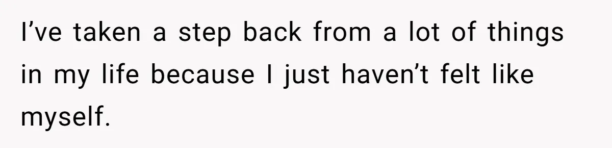 I’ve taken a step back from a lot of things in my life because I just haven’t felt like myself.