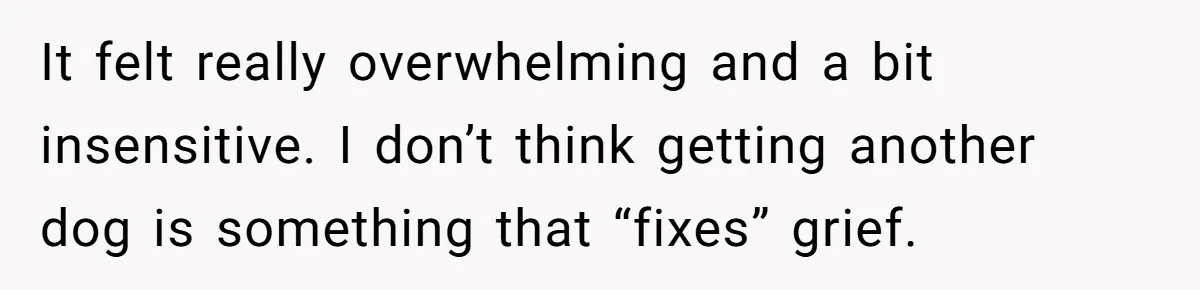 It felt really overwhelming and a bit insensitive. I don’t think getting another dog is something that “fixes” grief.