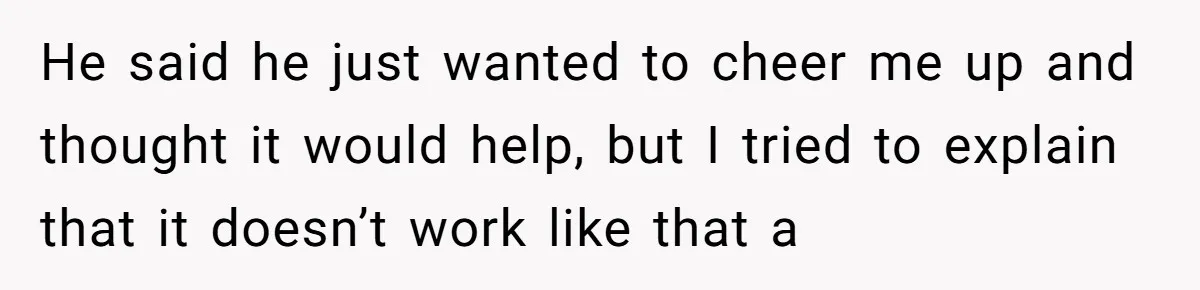 He said he just wanted to cheer me up and thought it would help, but I tried to explain that it doesn’t work like that a