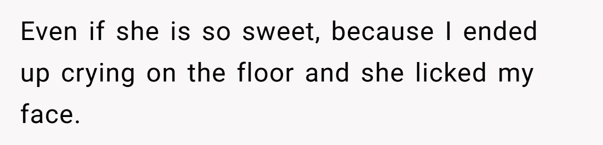 Even if she is so sweet, because I ended up crying on the floor and she licked my face.