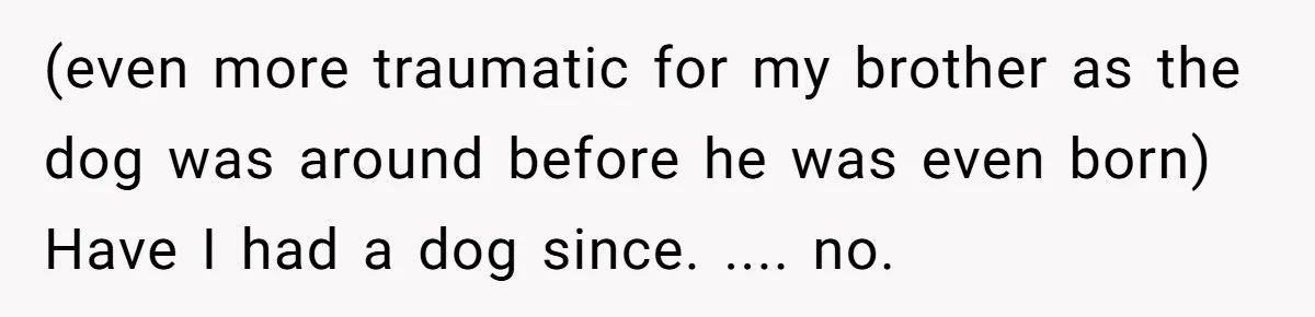 (even more traumatic for my brother as the dog was around before he was even born) Have I had a dog since. .... no.