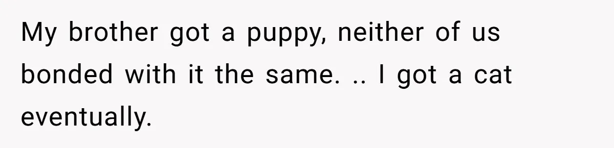 My brother got a puppy, neither of us bonded with it the same. .. I got a cat eventually.