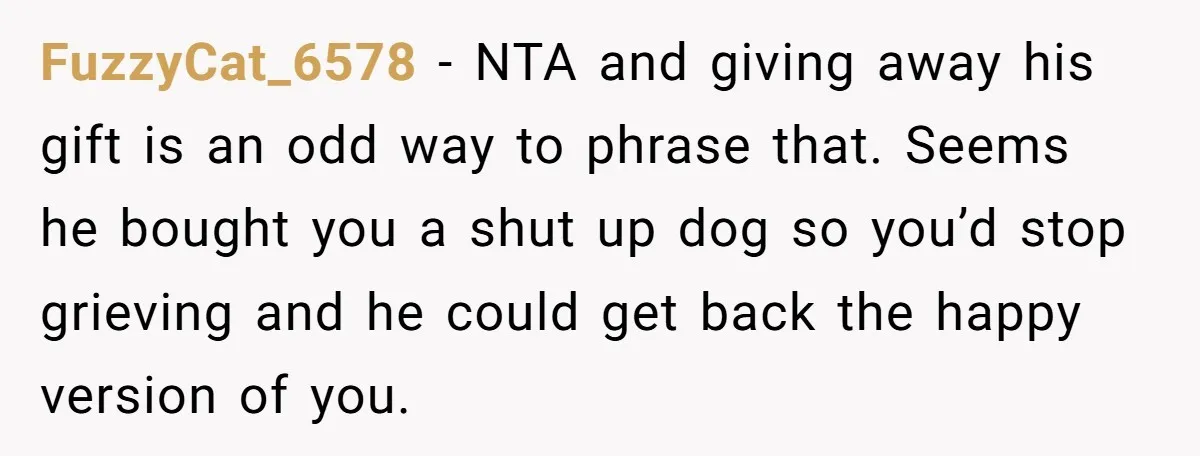 FuzzyCat_6578 − NTA and giving away his gift is an odd way to phrase that. Seems he bought you a shut up dog so you’d stop grieving and he could...