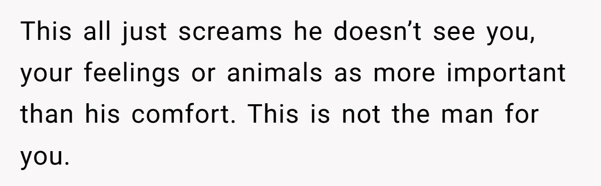 This all just screams he doesn’t see you, your feelings or animals as more important than his comfort. This is not the man for you.