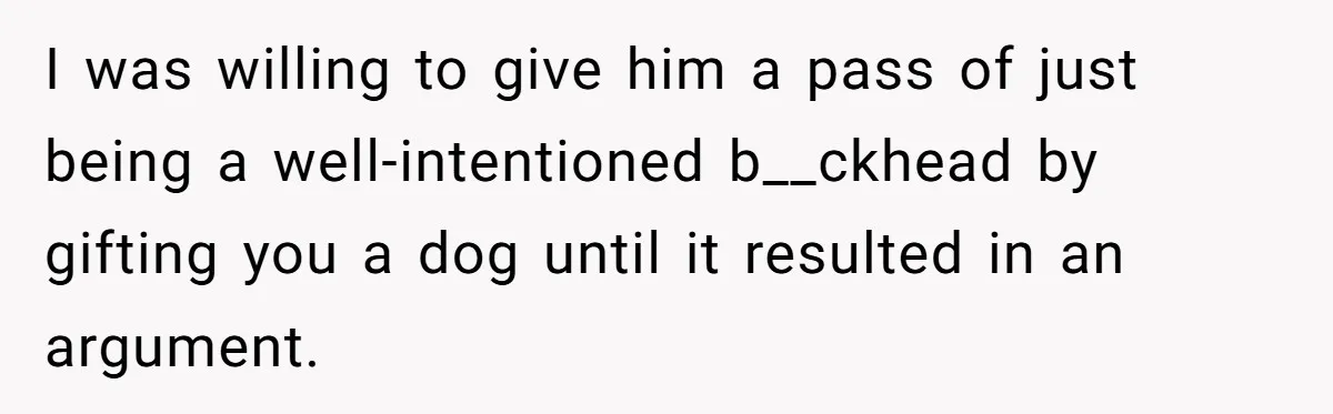 I was willing to give him a pass of just being a well-intentioned b__ckhead by gifting you a dog until it resulted in an argument.