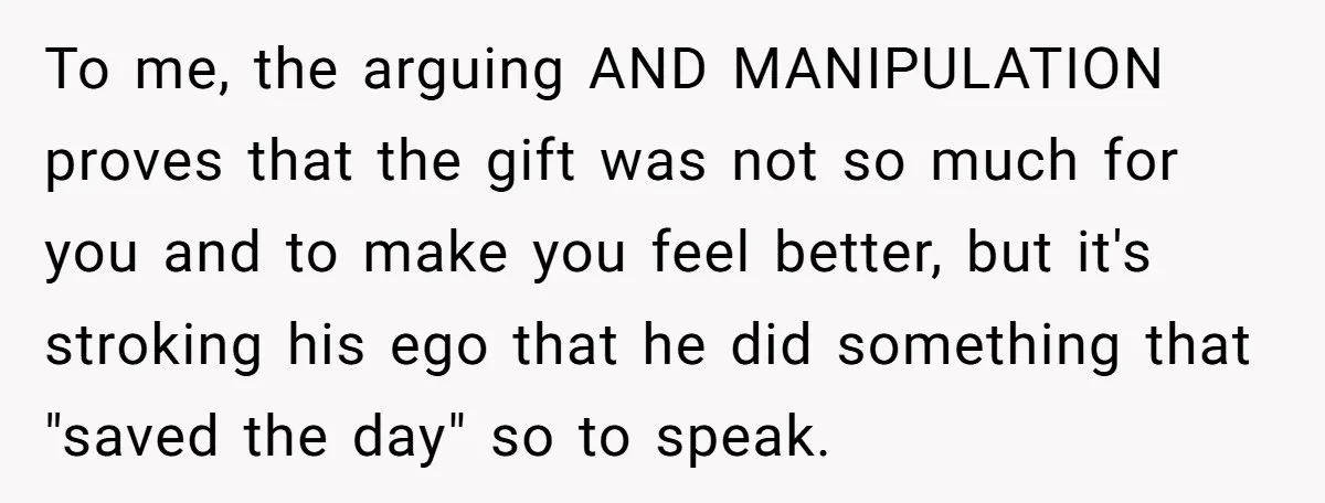 To me, the arguing AND MANIPULATION proves that the gift was not so much for you and to make you feel better, but it's stroking his ego that he did...