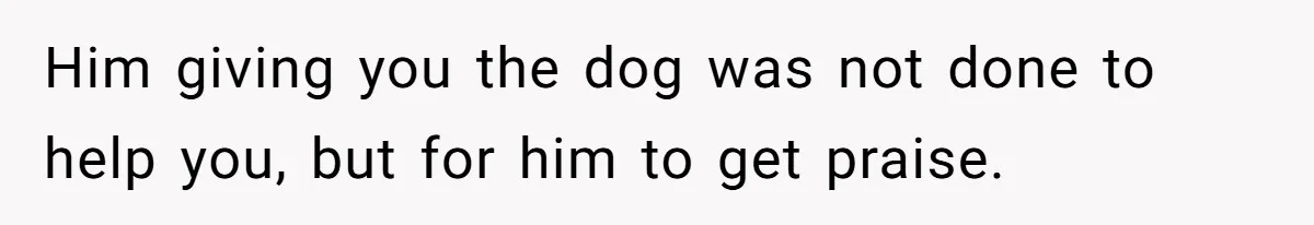 Him giving you the dog was not done to help you, but for him to get praise.