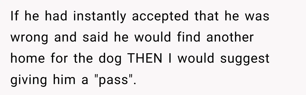 If he had instantly accepted that he was wrong and said he would find another home for the dog THEN I would suggest giving him a "pass".
