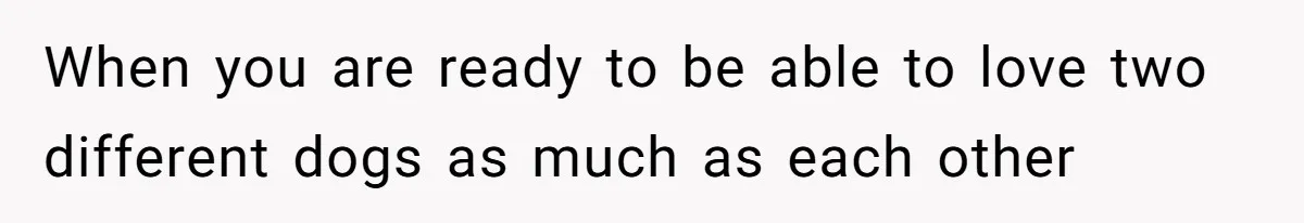 When you are ready to be able to love two different dogs as much as each other