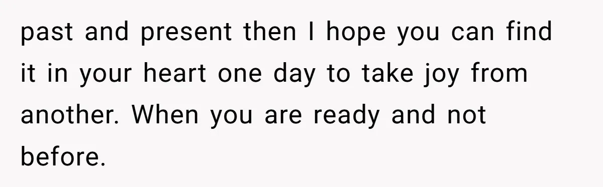 past and present then I hope you can find it in your heart one day to take joy from another. When you are ready and not before.