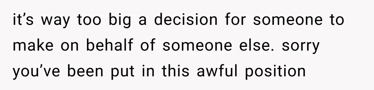 it’s way too big a decision for someone to make on behalf of someone else. sorry you’ve been put in this awful position