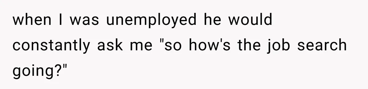when I was unemployed he would constantly ask me "so how's the job search going?"