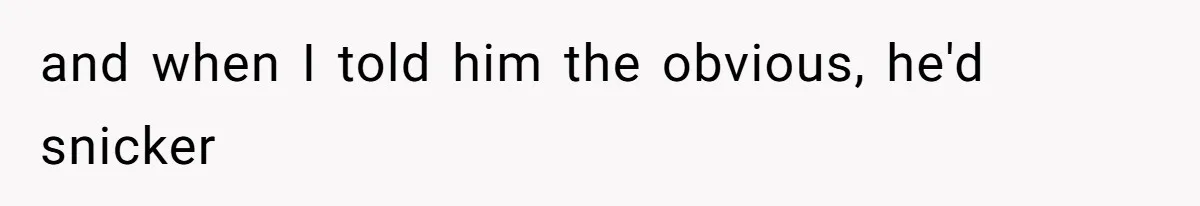 and when I told him the obvious, he'd snicker
