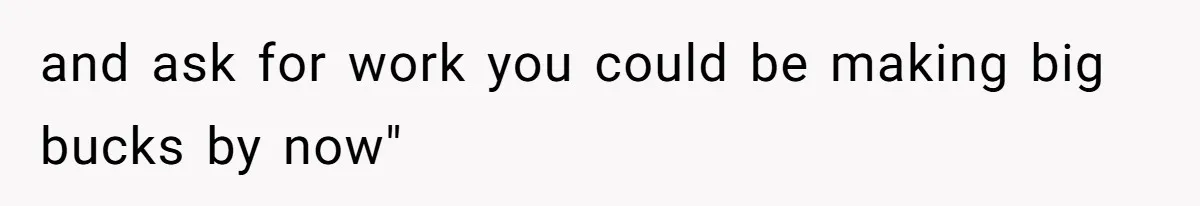 and ask for work you could be making big bucks by now"