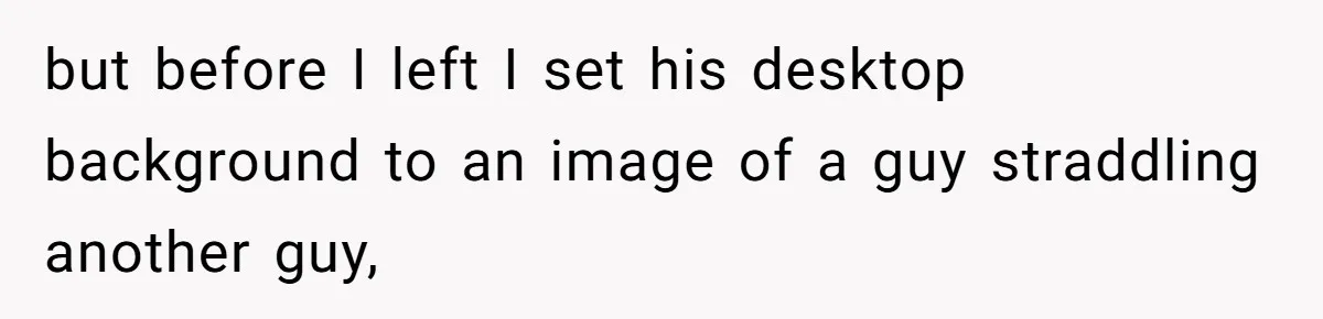 but before I left I set his desktop background to an image of a guy straddling another guy,