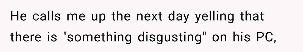 He calls me up the next day yelling that there is "something disgusting" on his PC,