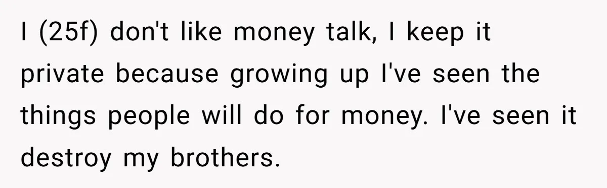 I (25f) don't like money talk, I keep it private because growing up I've seen the things people will do for money. I've seen it destroy my brothers.