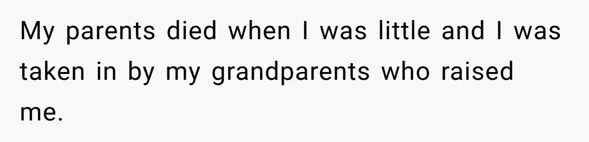 My parents died when I was little and I was taken in by my grandparents who raised me.