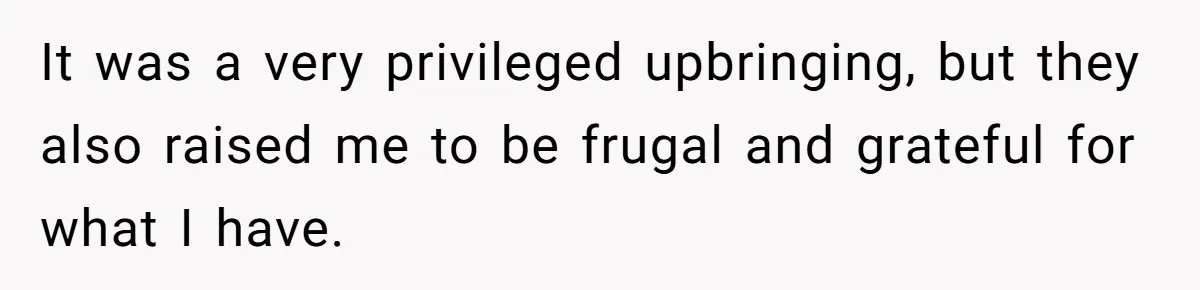 It was a very privileged upbringing, but they also raised me to be frugal and grateful for what I have.