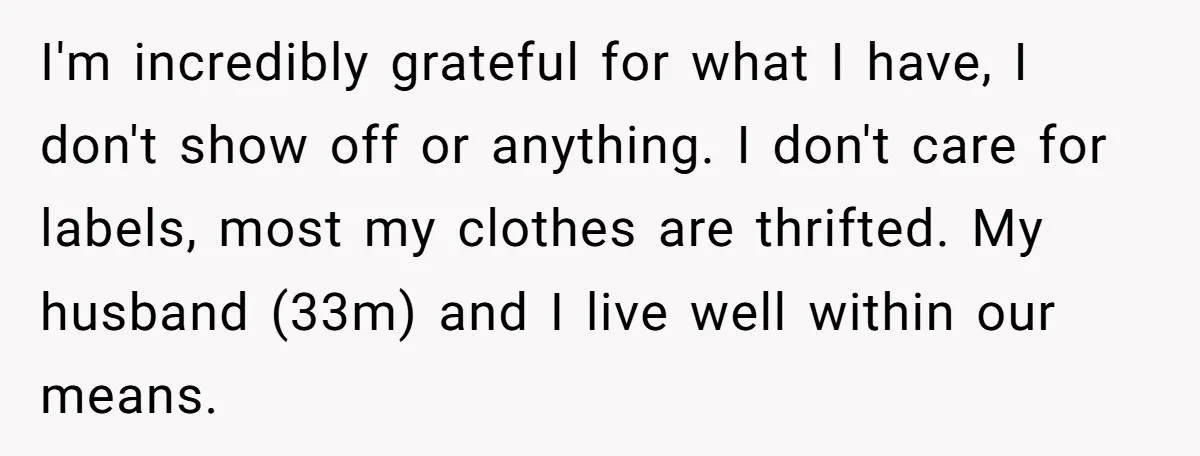 I'm incredibly grateful for what I have, I don't show off or anything. I don't care for labels, most my clothes are thrifted. My husband (33m) and I live well...