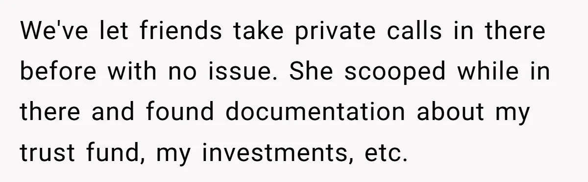 We've let friends take private calls in there before with no issue. She scooped while in there and found documentation about my trust fund, my investments, etc.