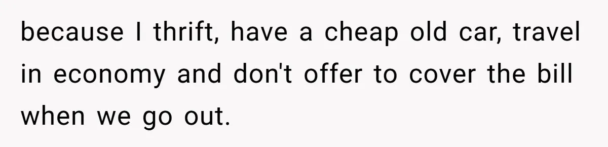 because I thrift, have a cheap old car, travel in economy and don't offer to cover the bill when we go out.