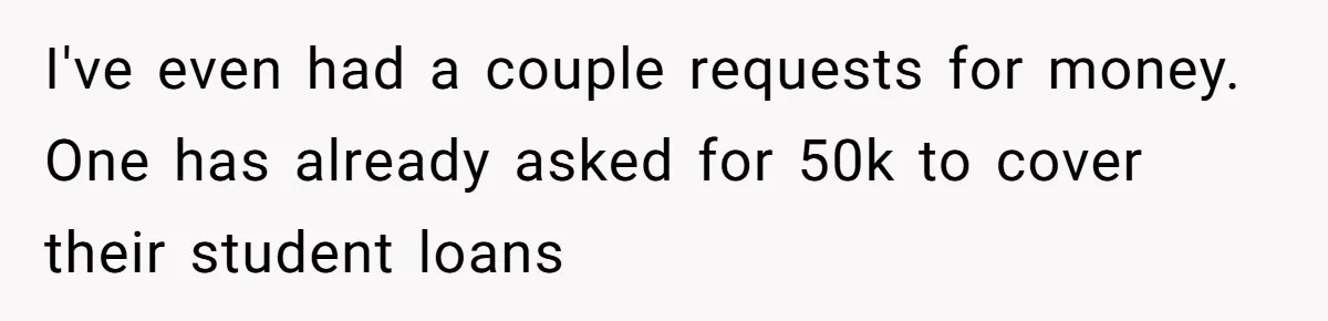 I've even had a couple requests for money. One has already asked for 50k to cover their student loans