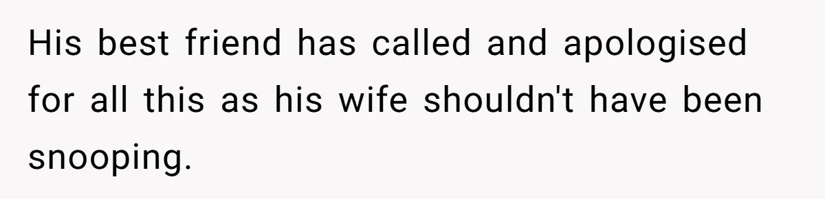 His best friend has called and apologised for all this as his wife shouldn't have been snooping.