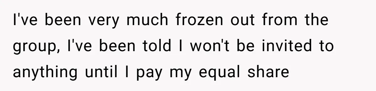 I've been very much frozen out from the group, I've been told I won't be invited to anything until I pay my equal share