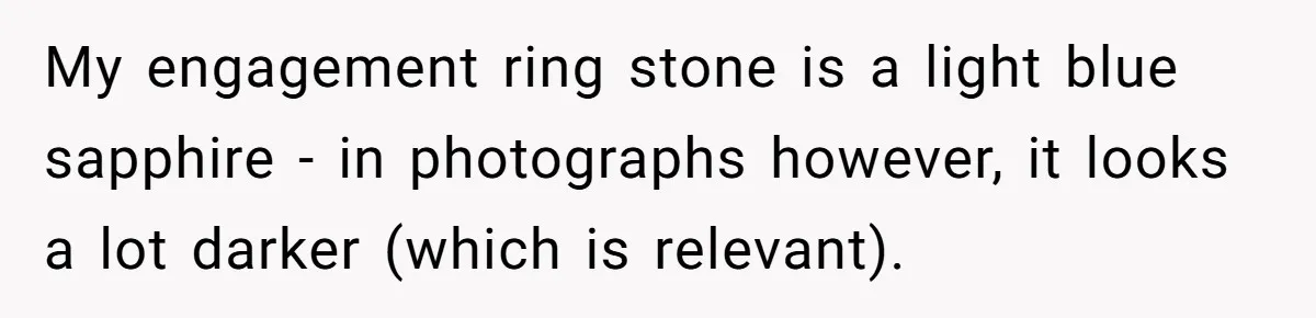 My engagement ring stone is a light blue sapphire - in photographs however, it looks a lot darker (which is relevant).