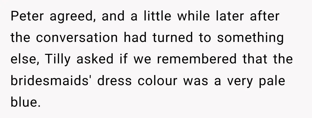 Peter agreed, and a little while later after the conversation had turned to something else, Tilly asked if we remembered that the bridesmaids' dress colour was a very pale blue.