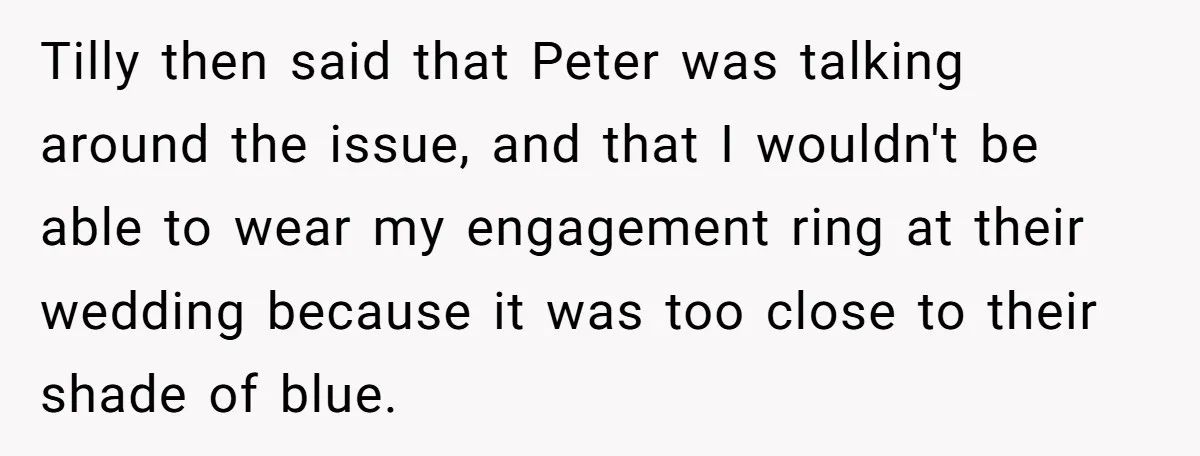 Tilly then said that Peter was talking around the issue, and that I wouldn't be able to wear my engagement ring at their wedding because it was too close to...