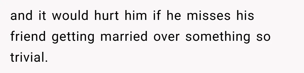 and it would hurt him if he misses his friend getting married over something so trivial.