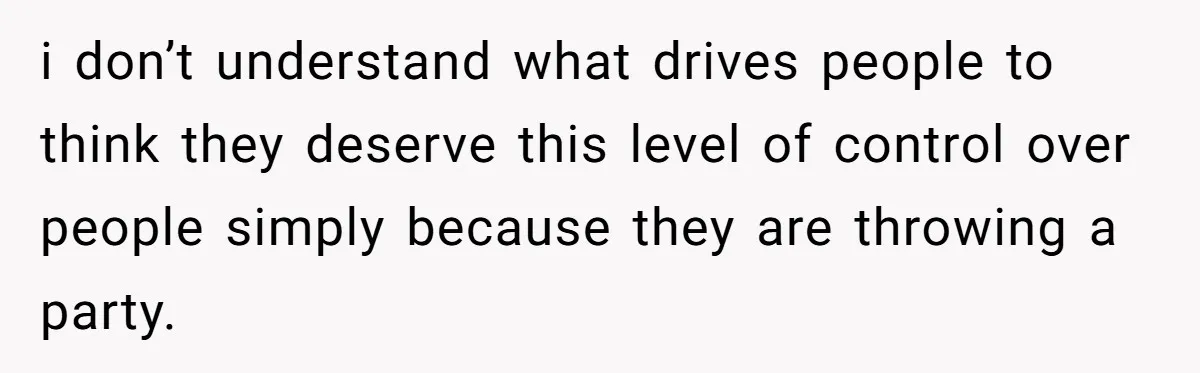 i don’t understand what drives people to think they deserve this level of control over people simply because they are throwing a party.