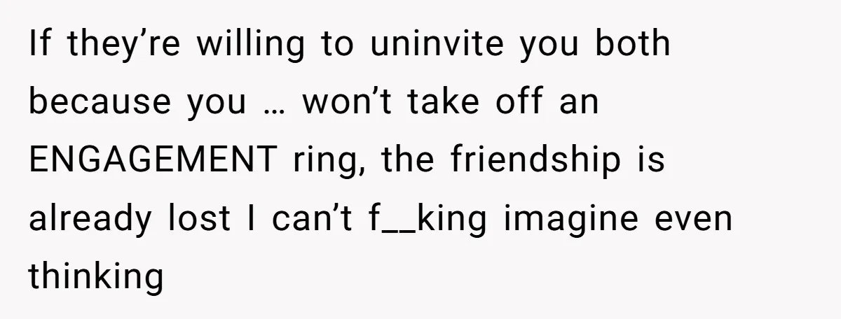 If they’re willing to uninvite you both because you … won’t take off an ENGAGEMENT ring, the friendship is already lost I can’t f__king imagine even thinking