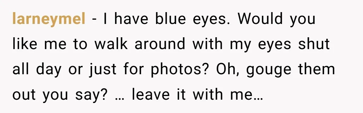 larneymel − I have blue eyes. Would you like me to walk around with my eyes shut all day or just for photos? Oh, gouge them out you say? …...