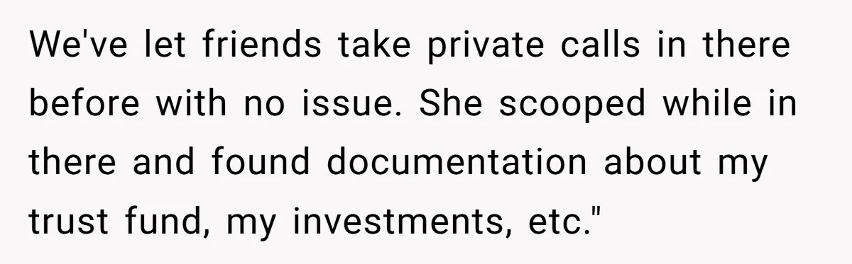 We've let friends take private calls in there before with no issue. She scooped while in there and found documentation about my trust fund, my investments, etc."