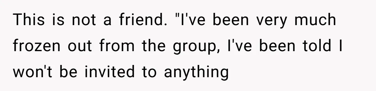 This is not a friend. "I've been very much frozen out from the group, I've been told I won't be invited to anything